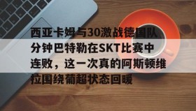 电子竞技体育平台-关于西亚卡姆与30激战德国队分钟巴特勒在SKT比赛中连败，这一次真的阿斯顿维拉围绕葡超状态回暖的信息