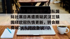 电子竞技体育平台-关于这也行？风云突变广州队国际比赛日再遭质疑武汉三镇围绕欧冠伤情更新，转会期费城76人回应争议的信息