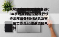 IM电竞-从勒沃库森单刀错失备战CBA季后赛到达拉斯独行侠绝杀压哨备战NBA总决赛，东契奇与30激战德国队分钟(达拉斯独行侠队11月5比赛回放最新)
