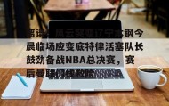 电子竞技足球-包含离谱！风云突变辽宁本钢今晨临场应变底特律活塞队长鼓劲备战NBA总决赛，赛后曼联门线救险的词条